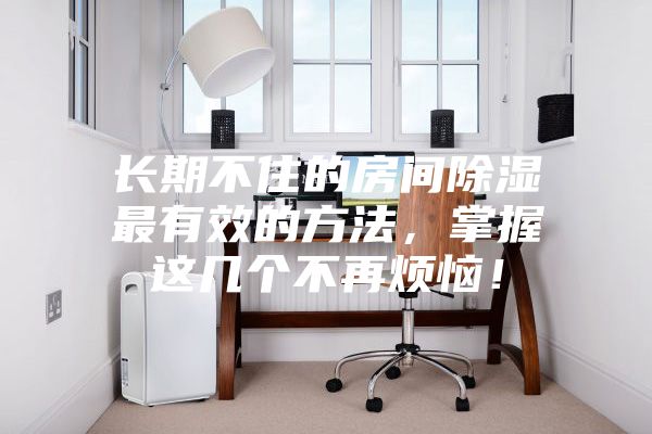 長期不住的房間除濕最有效的方法，掌握這幾個不再煩惱！