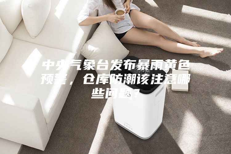中央氣象臺(tái)發(fā)布暴雨黃色預(yù)警，倉庫防潮該注意哪些問題？