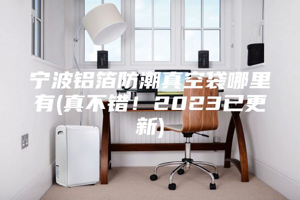 寧波鋁箔防潮真空袋哪里有(真不錯(cuò)！2023已更新)