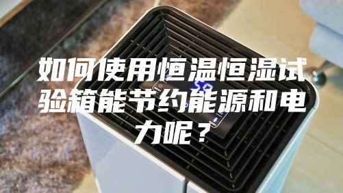 如何使用恒溫恒濕試驗箱能節(jié)約能源和電力呢？