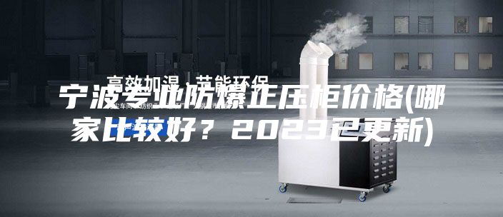 寧波專業(yè)防爆正壓柜價格(哪家比較好？2023已更新)