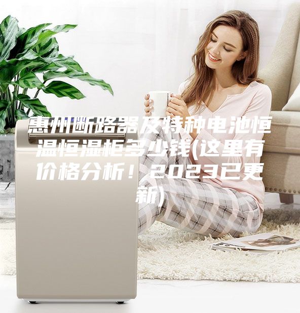 惠州斷路器及特種電池恒溫恒濕柜多少錢(這里有價格分析！2023已更新)