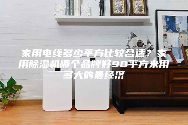 家用電線多少平方比較合適？家用除濕機哪個品牌好90平方米用多大的最經(jīng)濟