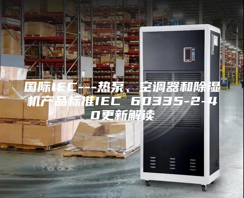 國際IEC---熱泵、空調(diào)器和除濕機產(chǎn)品標準IEC 60335-2-40更新解讀