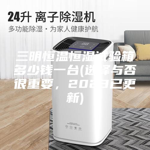 三明恒溫恒濕試驗箱多少錢一臺(選擇與否很重要，2023已更新)