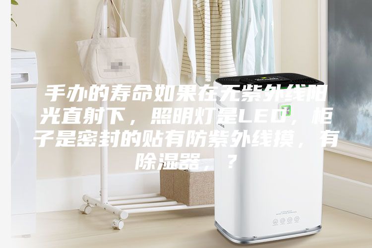 手辦的壽命如果在無紫外線陽光直射下，照明燈是LED，柜子是密封的貼有防紫外線摸，有除濕器，？