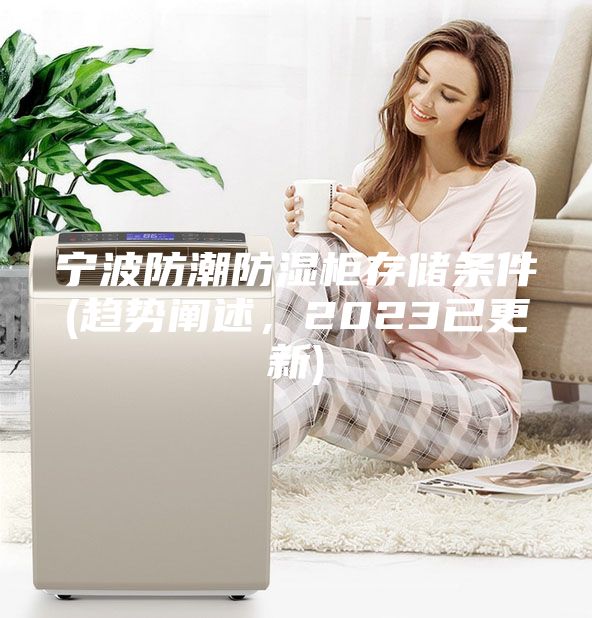 寧波防潮防濕柜存儲(chǔ)條件(趨勢(shì)闡述，2023已更新)