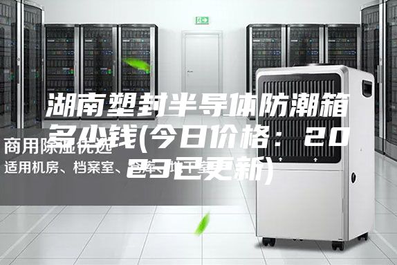 湖南塑封半導(dǎo)體防潮箱多少錢(qián)(今日價(jià)格：2023已更新)