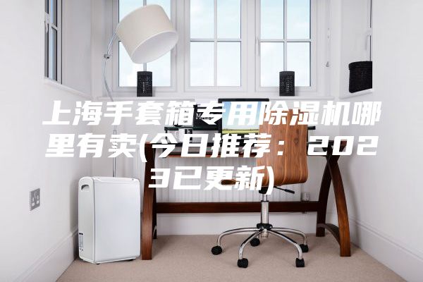 上海手套箱專(zhuān)用除濕機(jī)哪里有賣(mài)(今日推薦：2023已更新)