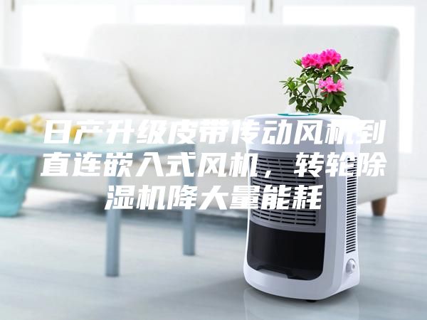 日產(chǎn)升級皮帶傳動風(fēng)機(jī)到直連嵌入式風(fēng)機(jī)，轉(zhuǎn)輪除濕機(jī)降大量能耗