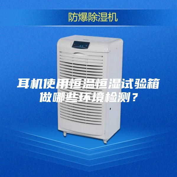耳機使用恒溫恒濕試驗箱做哪些環(huán)境檢測？
