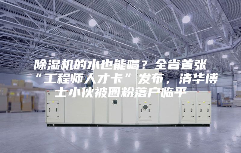 除濕機(jī)的水也能喝？全省首張“工程師人才卡”發(fā)布，清華博士小伙被圈粉落戶臨平