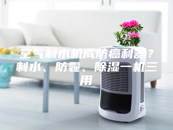 空氣制水機(jī)成防癌利器？制水、防霾、除濕一機(jī)三用