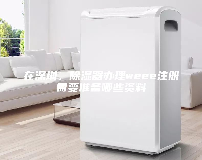 在深圳，除濕器辦理weee注冊需要準備哪些資料
